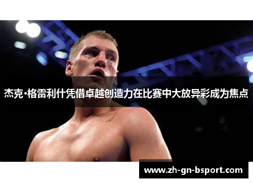 杰克·格雷利什凭借卓越创造力在比赛中大放异彩成为焦点 杰克·格雷利什凭借卓越创造力在比赛中大放异彩成为焦点
