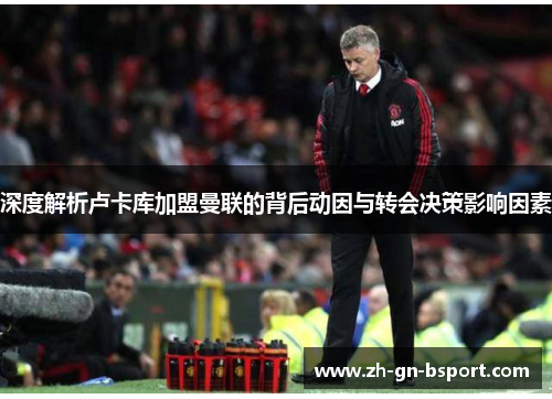 深度解析卢卡库加盟曼联的背后动因与转会决策影响因素