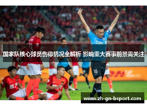 国家队核心球员伤停情况全解析 影响重大赛事前景需关注