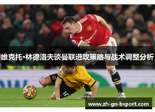 维克托·林德洛夫谈曼联进攻策略与战术调整分析