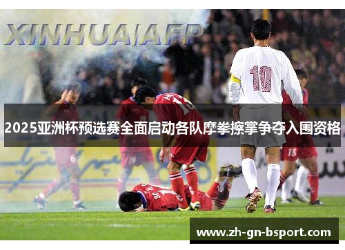 2025亚洲杯预选赛全面启动各队摩拳擦掌争夺入围资格