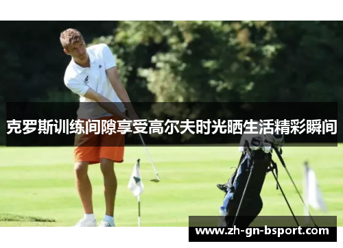 克罗斯训练间隙享受高尔夫时光晒生活精彩瞬间 克罗斯训练间隙享受高尔夫时光晒生活精彩瞬间