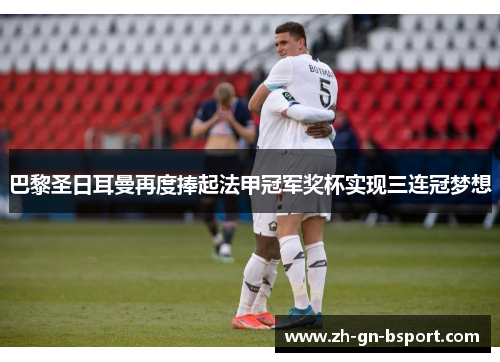 巴黎圣日耳曼再度捧起法甲冠军奖杯实现三连冠梦想