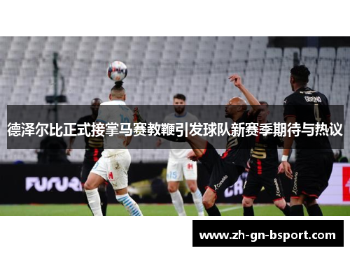 德泽尔比正式接掌马赛教鞭引发球队新赛季期待与热议