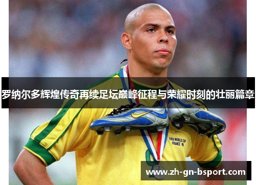 罗纳尔多辉煌传奇再续足坛巅峰征程与荣耀时刻的壮丽篇章 罗纳尔多辉煌传奇再续足坛巅峰征程与荣耀时刻的壮丽篇章